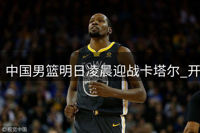 中国男篮明日凌晨迎战卡塔尔 开启世预赛征程